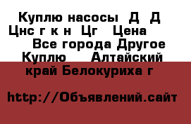 Куплю насосы 1Д, Д, Цнс(г,к,н) Цг › Цена ­ 10 000 - Все города Другое » Куплю   . Алтайский край,Белокуриха г.